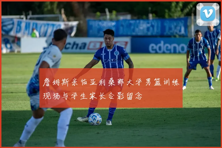 詹姆斯亲临亚利桑那大学男篮训练现场与学生家长合影留念