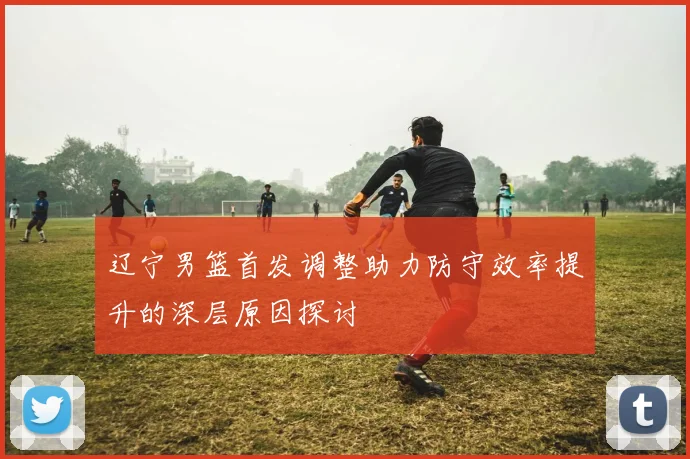 辽宁男篮首发调整助力防守效率提升的深层原因探讨